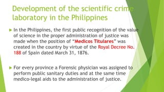 Development of the scientific crime
laboratory in the Philippines
 In the Philippines, the first public recognition of the value
of science in the proper administration of justice was
made when the position of “Medicos Titulares” was
created in the country by virtue of the Royal Decree No.
188 of Spain dated March 31, 1876.
 For every province a Forensic physician was assigned to
perform public sanitary duties and at the same time
medico-legal aids to the administration of justice.
 