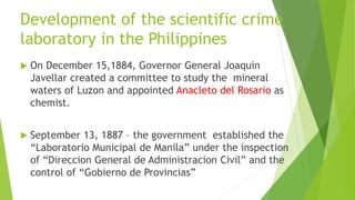 Development of the scientific crime
laboratory in the Philippines
 On December 15,1884, Governor General Joaquin
Javellar created a committee to study the mineral
waters of Luzon and appointed Anacleto del Rosario as
chemist.
 September 13, 1887 – the government established the
“Laboratorio Municipal de Manila” under the inspection
of “Direccion General de Administracion Civil” and the
control of “Gobierno de Provincias”
 