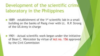 Development of the scientific crime
laboratory in the Philippines
 1889 – establishment of the 1st scientific lab in a small
building on the banks of Pasig river with Lt. R.P. Strong
of the US Army in charge
 1901 – Actual scientific work began under the initiative
of Dean C. Worcester by virtue of Act no. 156 approved
by the Civil Commission
 