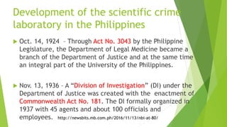 Development of the scientific crime
laboratory in the Philippines
 Oct. 14, 1924 – Through Act No. 3043 by the Philippine
Legislature, the Department of Legal Medicine became a
branch of the Department of Justice and at the same time
an integral part of the University of the Philippines.
 Nov. 13, 1936 – A “Division of Investigation” (DI) under the
Department of Justice was created with the enactment of
Commonwealth Act No. 181. The DI formally organized in
1937 with 45 agents and about 100 officials and
employees. http://newsbits.mb.com.ph/2016/11/13/nbi-at-80/
 
