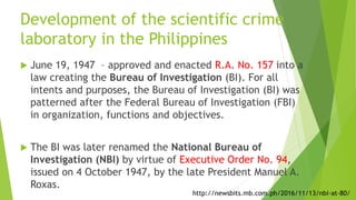 Development of the scientific crime
laboratory in the Philippines
 June 19, 1947 – approved and enacted R.A. No. 157 into a
law creating the Bureau of Investigation (BI). For all
intents and purposes, the Bureau of Investigation (BI) was
patterned after the Federal Bureau of Investigation (FBI)
in organization, functions and objectives.
 The BI was later renamed the National Bureau of
Investigation (NBI) by virtue of Executive Order No. 94,
issued on 4 October 1947, by the late President Manuel A.
Roxas.
http://newsbits.mb.com.ph/2016/11/13/nbi-at-80/
 