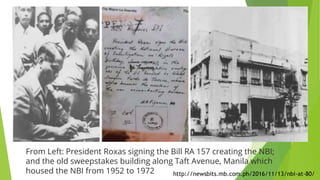 From Left: President Roxas signing the Bill RA 157 creating the NBI;
and the old sweepstakes building along Taft Avenue, Manila which
housed the NBI from 1952 to 1972 http://newsbits.mb.com.ph/2016/11/13/nbi-at-80/
 