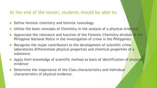 At the end of the lesson, students should be able to:
 Define forensic chemistry and forensic toxicology
 Utilize the basic concepts of Chemistry in the analysis of a physical evidence.
 Appreciate the relevance and function of the Forensic Chemistry division of the
Philippine National Police in the investigation of crime in the Philippines.
 Recognize the major contributors to the development of scientific crime
laboratories Differentiate physical properties and chemical properties of a
substance.
 Apply their knowledge of scientific method as basis of identification of physical
evidence
 Determine the importance of the Class characteristics and individual
characteristics of physical evidence.
 