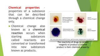 Chemical properties –
properties of a substance
that can be described
through a chemical change
only.
 Chemical change also
known as a chemical
reaction occurs when
starting substances
called reactants are
converted or transformed
into new substances
known as products.
The reactivity of drugs to certain
reagents to produce a colored
product is their chemical property.
 