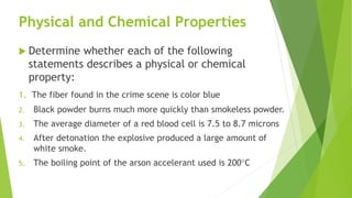 Physical and Chemical Properties
 Determine whether each of the following
statements describes a physical or chemical
property:
1. The fiber found in the crime scene is color blue
2. Black powder burns much more quickly than smokeless powder.
3. The average diameter of a red blood cell is 7.5 to 8.7 microns
4. After detonation the explosive produced a large amount of
white smoke.
5. The boiling point of the arson accelerant used is 200C
 