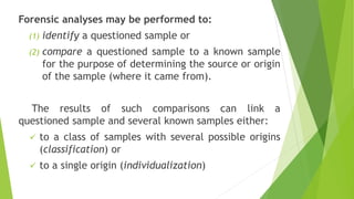Forensic analyses may be performed to:
(1) identify a questioned sample or
(2) compare a questioned sample to a known sample
for the purpose of determining the source or origin
of the sample (where it came from).
The results of such comparisons can link a
questioned sample and several known samples either:
✓ to a class of samples with several possible origins
(classification) or
✓ to a single origin (individualization)
 