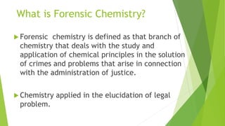What is Forensic Chemistry?
 Forensic chemistry is defined as that branch of
chemistry that deals with the study and
application of chemical principles in the solution
of crimes and problems that arise in connection
with the administration of justice.
 Chemistry applied in the elucidation of legal
problem.
 