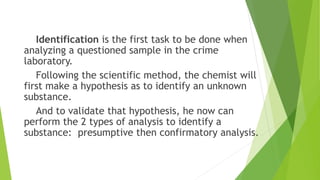 Identification is the first task to be done when
analyzing a questioned sample in the crime
laboratory.
Following the scientific method, the chemist will
first make a hypothesis as to identify an unknown
substance.
And to validate that hypothesis, he now can
perform the 2 types of analysis to identify a
substance: presumptive then confirmatory analysis.
 