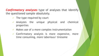 Confirmatory analyses type of analyses that identify
the questioned sample absolutely.
✓ The type required by court
✓ Analyzes the unique physical and chemical
properties
✓ Makes use of a more complex instrumentation
✓ Confirmatory analysis is more expensive, more
time consuming, more laborious/ tiresome
 