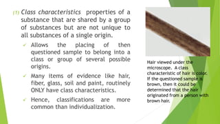 (1) Class characteristics properties of a
substance that are shared by a group
of substances but are not unique to
all substances of a single origin.
✓ Allows the placing of then
questioned sample to belong into a
class or group of several possible
origins.
✓ Many items of evidence like hair,
fiber, glass, soil and paint, routinely
ONLY have class characteristics.
✓ Hence, classifications are more
common than individualization.
Hair viewed under the
microscope. A class
characteristic of hair is color.
If the questioned sample is
brown, then it could be
determined that the hair
originated from a person with
brown hair.
 
