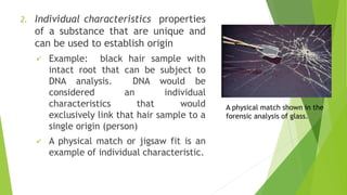 2. Individual characteristics properties
of a substance that are unique and
can be used to establish origin
✓ Example: black hair sample with
intact root that can be subject to
DNA analysis. DNA would be
considered an individual
characteristics that would
exclusively link that hair sample to a
single origin (person)
✓ A physical match or jigsaw fit is an
example of individual characteristic.
A physical match shown in the
forensic analysis of glass.
 
