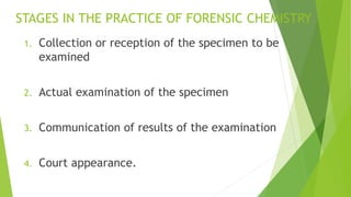 STAGES IN THE PRACTICE OF FORENSIC CHEMISTRY
1. Collection or reception of the specimen to be
examined
2. Actual examination of the specimen
3. Communication of results of the examination
4. Court appearance.
 