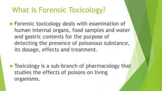 What is Forensic Toxicology?
 Forensic toxicology deals with examination of
human internal organs, food samples and water
and gastric contents for the purpose of
detecting the presence of poisonous substance,
its dosage, effects and treatment.
 Toxicology is a sub-branch of pharmacology that
studies the effects of poisons on living
organisms.
 
