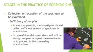 STAGES IN THE PRACTICE OF FORENSIC CHEMISTRY
1. Collection or reception of the specimen to
be examined
▪ Sufficiency of samples
▪ As much as possible, the investigator should
collect sufficient amount of specimen for
examination.
▪ In case of doubtful result there will still be
enough samples to repeat the examination
or to proceed to the succeeding
examinations.
 