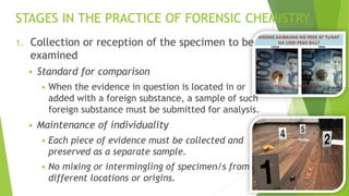 STAGES IN THE PRACTICE OF FORENSIC CHEMISTRY
1. Collection or reception of the specimen to be
examined
▪ Standard for comparison
▪ When the evidence in question is located in or
added with a foreign substance, a sample of such
foreign substance must be submitted for analysis.
▪ Maintenance of individuality
▪ Each piece of evidence must be collected and
preserved as a separate sample.
▪ No mixing or intermingling of specimen/s from
different locations or origins.
 