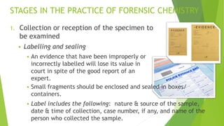 STAGES IN THE PRACTICE OF FORENSIC CHEMISTRY
1. Collection or reception of the specimen to
be examined
▪ Labelling and sealing
▪ An evidence that have been improperly or
incorrectly labelled will lose its value in
court in spite of the good report of an
expert.
▪ Small fragments should be enclosed and sealed in boxes/
containers.
▪ Label includes the following: nature & source of the sample,
date & time of collection, case number, if any, and name of the
person who collected the sample.
 