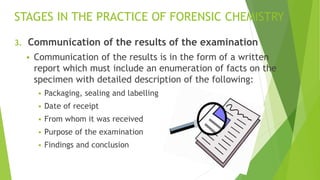 STAGES IN THE PRACTICE OF FORENSIC CHEMISTRY
3. Communication of the results of the examination
▪ Communication of the results is in the form of a written
report which must include an enumeration of facts on the
specimen with detailed description of the following:
▪ Packaging, sealing and labelling
▪ Date of receipt
▪ From whom it was received
▪ Purpose of the examination
▪ Findings and conclusion
 