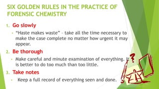 SIX GOLDEN RULES IN THE PRACTICE OF
FORENSIC CHEMISTRY
1. Go slowly
• “Haste makes waste” – take all the time necessary to
make the case complete no matter how urgent it may
appear.
2. Be thorough
• Make careful and minute examination of everything. It
is better to do too much than too little.
3. Take notes
• Keep a full record of everything seen and done.
 