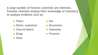  Fibers
 Paints, explosives
 Charred debris
 Drugs
 Glass
 Soil
 Documents
 Toolmarks
 Firearms
A large number of forensic scientists are chemists.
Forensic chemists employ their knowledge of chemistry
to analyze evidence such as:
 