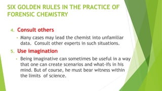 SIX GOLDEN RULES IN THE PRACTICE OF
FORENSIC CHEMISTRY
4. Consult others
• Many cases may lead the chemist into unfamiliar
data. Consult other experts in such situations.
5. Use imagination
• Being imaginative can sometimes be useful in a way
that one can create scenarios and what-ifs in his
mind. But of course, he must bear witness within
the limits of science.
 