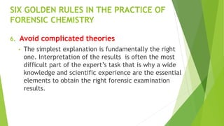 SIX GOLDEN RULES IN THE PRACTICE OF
FORENSIC CHEMISTRY
6. Avoid complicated theories
• The simplest explanation is fundamentally the right
one. Interpretation of the results is often the most
difficult part of the expert’s task that is why a wide
knowledge and scientific experience are the essential
elements to obtain the right forensic examination
results.
 