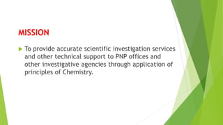 MISSION
 To provide accurate scientific investigation services
and other technical support to PNP offices and
other investigative agencies through application of
principles of Chemistry.
 