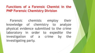 Functions of a Forensic Chemist in the
PNP Forensic Chemistry Division
Forensic chemists employ their
knowledge of chemistry to analyze
physical evidence submitted to the crime
laboratory in order to expedite the
investigation of a crime by the
investigating party.
 
