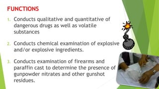 FUNCTIONS
1. Conducts qualitative and quantitative of
dangerous drugs as well as volatile
substances
2. Conducts chemical examination of explosive
and/or explosive ingredients.
3. Conducts examination of firearms and
paraffin cast to determine the presence of
gunpowder nitrates and other gunshot
residues.
 