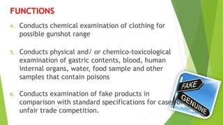 4. Conducts chemical examination of clothing for
possible gunshot range
5. Conducts physical and/ or chemico-toxicological
examination of gastric contents, blood, human
internal organs, water, food sample and other
samples that contain poisons
6. Conducts examination of fake products in
comparison with standard specifications for cases of
unfair trade competition.
FUNCTIONS
 