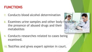 7. Conducts blood alcohol determination
8. Examines urine samples and other body fluids for
the presence of abused drugs and their
metabolites
9. Conducts researches related to cases being
examined.
10. Testifies and gives expert opinion in court.
FUNCTIONS
 