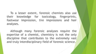 To a lesser extent, forensic chemists also use
their knowledge for toxicology, fingerprints,
footwear impression, tire impressions and hair
analyses.
Although many forensic analyses require the
expertise of a chemist, chemistry is not the only
discipline that contributes to the extremely vast
and truly interdisciplinary field of forensic science.
 