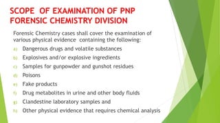 Forensic Chemistry cases shall cover the examination of
various physical evidence containing the following:
a) Dangerous drugs and volatile substances
b) Explosives and/or explosive ingredients
c) Samples for gunpowder and gunshot residues
d) Poisons
e) Fake products
f) Drug metabolites in urine and other body fluids
g) Clandestine laboratory samples and
h) Other physical evidence that requires chemical analysis
SCOPE OF EXAMINATION OF PNP
FORENSIC CHEMISTRY DIVISION
 