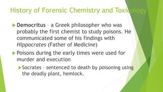 History of Forensic Chemistry and Toxicology
 Democritus – a Greek philosopher who was
probably the first chemist to study poisons. He
communicated some of his findings with
Hippocrates (Father of Medicine)
 Poisons during the early times were used for
murder and execution
Socrates – sentenced to death by poisoning using
the deadly plant, hemlock.
 