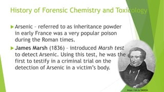 History of Forensic Chemistry and Toxicology
 Arsenic – referred to as inheritance powder
in early France was a very popular poison
during the Roman times.
 James Marsh (1836) – introduced Marsh test
to detect Arsenic. Using this test, he was the
first to testify in a criminal trial on the
detection of Arsenic in a victim’s body.
https://bit.ly/3Milh5A
 