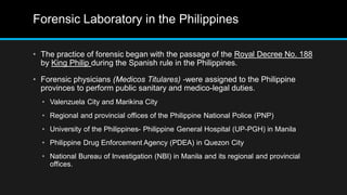 Forensic Laboratory in the Philippines
• The practice of forensic began with the passage of the Royal Decree No. 188
by King Philip during the Spanish rule in the Philippines.
• Forensic physicians (Medicos Titulares) -were assigned to the Philippine
provinces to perform public sanitary and medico-legal duties.
• Valenzuela City and Marikina City
• Regional and provincial offices of the Philippine National Police (PNP)
• University of the Philippines- Philippine General Hospital (UP-PGH) in Manila
• Philippine Drug Enforcement Agency (PDEA) in Quezon City
• National Bureau of Investigation (NBI) in Manila and its regional and provincial
offices.
 