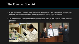 The Forensic Chemist
• A professional chemist who analyzes evidence from the crime scene and
derives a conclusion based on tests undertaken on such evidence.
• To identify and characterize the evidence as part of the overall crime solving
process.
 