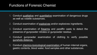 Functions of Forensic Chemist
1. Conduct qualitative and quantitative examination of dangerous drugs
as well as volatile substances.
2. Conduct examination of explosives and/or explosives ingredients.
3. Conduct examination of firearms and paraffin casts to detect the
presence of gunpowder nitrates or gunpowder residue.
4. Conduct gunpowder examination of clothing to verify possible
gunshots distance.
5. Conduct chemico-toxicological examination of human internal organs,
gastric contents, blood water, food samples and other substances.
 