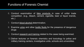 Functions of Forensic Chemist
6. Conduct examination of fake products in case of unfair trade
competition. (e.g., bleach, cement, cigarette, beer or liquor brands,
etc.)
7. Conduct blood alcohol determination.
8. Examine urine and other bodily fluids for the presence of dangerous
drugs
9. Conduct research and training related to the cases being examined.
10.Deliver lectures on forensic chemistry and toxicology to police and
military training centers, investigative units, schools and universities.
 