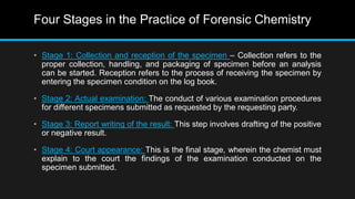 Four Stages in the Practice of Forensic Chemistry
• Stage 1: Collection and reception of the specimen – Collection refers to the
proper collection, handling, and packaging of specimen before an analysis
can be started. Reception refers to the process of receiving the specimen by
entering the specimen condition on the log book.
• Stage 2: Actual examination: The conduct of various examination procedures
for different specimens submitted as requested by the requesting party.
• Stage 3: Report writing of the result: This step involves drafting of the positive
or negative result.
• Stage 4: Court appearance: This is the final stage, wherein the chemist must
explain to the court the findings of the examination conducted on the
specimen submitted.
 