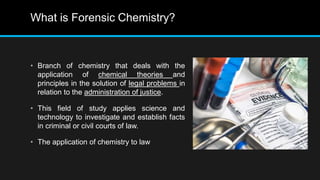 What is Forensic Chemistry?
• Branch of chemistry that deals with the
application of chemical theories and
principles in the solution of legal problems in
relation to the administration of justice.
• This field of study applies science and
technology to investigate and establish facts
in criminal or civil courts of law.
• The application of chemistry to law
 