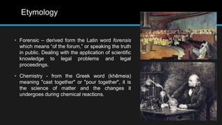 Etymology
• Forensic – derived form the Latin word forensis
which means “of the forum,” or speaking the truth
in public. Dealing with the application of scientific
knowledge to legal problems and legal
proceedings.
• Chemistry - from the Greek word (khēmeia)
meaning "cast together" or "pour together", it is
the science of matter and the changes it
undergoes during chemical reactions.
 