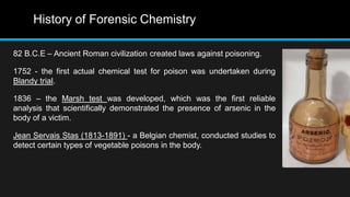 History of Forensic Chemistry
82 B.C.E – Ancient Roman civilization created laws against poisoning.
1752 - the first actual chemical test for poison was undertaken during
Blandy trial.
1836 – the Marsh test was developed, which was the first reliable
analysis that scientifically demonstrated the presence of arsenic in the
body of a victim.
Jean Servais Stas (1813-1891) - a Belgian chemist, conducted studies to
detect certain types of vegetable poisons in the body.
 