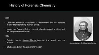 History of Forensic Chemistry
1863
• Christian Friedrich Schonbein – discovered the first reliable
method for identifying human blood.
• Izaak van Deen – Dutch chemist who developed another test
for the presence of blood.
1832
• British chemist James Marsh invented the Marsh test for
arsenic.
• Studies on bullet “fingerprinting” began
James Marsh - first forensic chemist
 