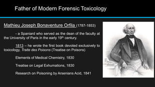 Father of Modern Forensic Toxicology
Mathieu Joseph Bonaventure Orfila (1787-1853)
- a Spaniard who served as the dean of the faculty at
the University of Paris in the early 19th century.
1813 – he wrote the first book devoted exclusively to
toxicology, Traite des Poisons (Treatise on Poisons)
Elements of Medical Chemistry, 1830
Treatise on Legal Exhumations, 1830
Research on Poisoning by Arsenians Acid, 1841
 