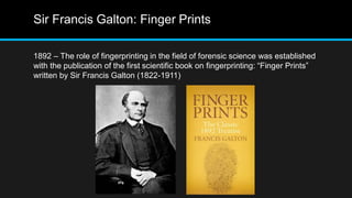 Sir Francis Galton: Finger Prints
1892 – The role of fingerprinting in the field of forensic science was established
with the publication of the first scientific book on fingerprinting: “Finger Prints”
written by Sir Francis Galton (1822-1911)
 