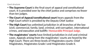 Court structure
• The Supreme Court is the final court of appeal and constitutional
court. It is presided over by the chief justice and comprises no fewer
than ten judges.
• The Court of Appeal/constitutional court hears appeals from the
High Court which is presided by the Deputy Chief Justice
• The High Court has unlimited jurisdiction in all branches of the law
(civil, commercial, family, land, criminal, anti-corruption, international
crimes, and execution and bailiffs- Honourable Principal Judge.
• The magistrates’ courts have limited jurisdiction in civil and criminal
cases. Appeals arising from the magistrates’ courts are heard by the
High Court; There are three levels of Magistrates courts: Chief
Magistrates, Magistrates Grade I and Magistrates Grade II.
 