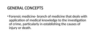 GENERAL CONCEPTS
•Forensic medicine- branch of medicine that deals with
application of medical knowledge to the investigation
of crime, particularly in establishing the causes of
injury or death.
 