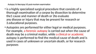 Autopsy Vs Necropsy VS post-mortem examination
• is a highly specialized surgical procedure that consists of a
thorough examination of a corpse by dissection to determine
the1 cause and manner of death or 2to evaluate
any disease or injury that may be present for research or
3.educational purposes.
• Autopsies are performed for either legal or medical purposes.
For example, a forensic autopsy is carried out when the cause of
death may be a criminal matter, while a clinical or academic
autopsy is performed to find the medical cause of death and is
used in cases of unknown or uncertain death, or for research
purposes
 