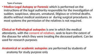 Types of autopsy
• Medico-Legal Autopsy or Forensic which is performed on the
instructions of the legal authority responsible for the investigation of
sudden, suspicious, obscure, unnatural, litigious or criminal deaths,
deaths without medical assistance or during surgical procedures. In
most systems the permission of the relatives is not required.
Clinical or Pathological autopsies is one in which the medical
attendants, with the consent of relatives, seek to learn the extent of
the disease for which they were treating the deceased patient. Can be
used for research purposes
Anatomical or academic autopsies are performed by students of
anatomy for study purpose only
 