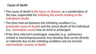 Cause of death
• The cause of death is the injury or disease, or a combination of
the two, responsible for initiating the events leading to the
individual’s death.
• The time interval between the initiating condition (i.e.,
proximate cause of death) and the actual death of the individual
(i.e., immediate cause) may be brief or prolonged.
• If the time interval is prolonged, sequelae (e.g., pulmonary
emboli or bronchopneumonia) may develop that can be directly
or indirectly due to the initiating condition and are termed
intermediate cause(s) of death
 